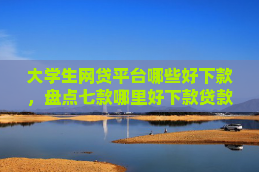 大学生网贷平台哪些好下款，盘点七款哪里好下款贷款口子