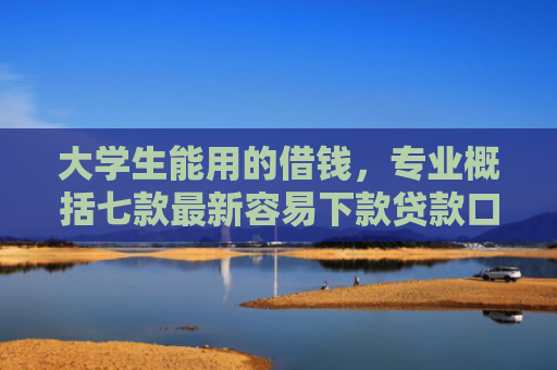 大学生能用的借钱，专业概括七款最新容易下款贷款口子