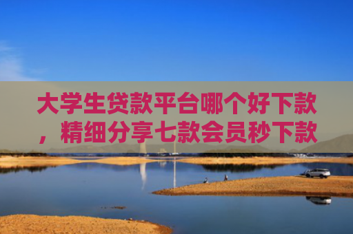 大学生贷款平台哪个好下款，精细分享七款会员秒下款贷款口子