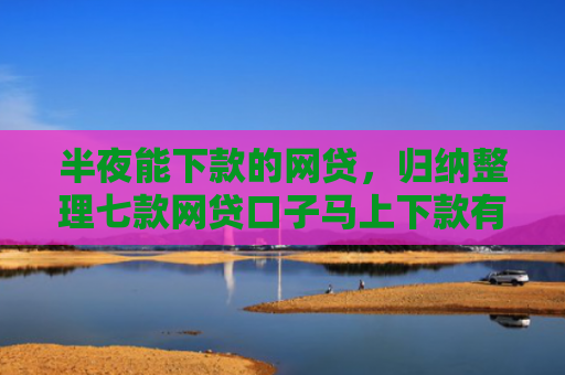 半夜能下款的网贷，归纳整理七款网贷口子马上下款有吗