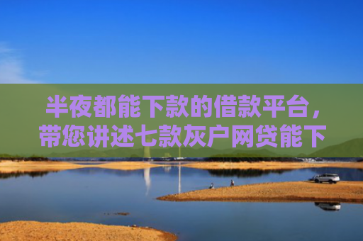 半夜都能下款的借款平台，带您讲述七款灰户网贷能下款的口子