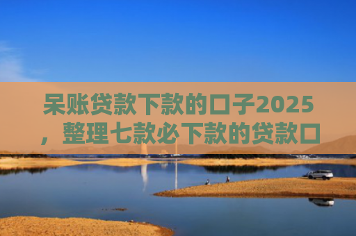 呆账贷款下款的口子2025，整理七款必下款的贷款口子