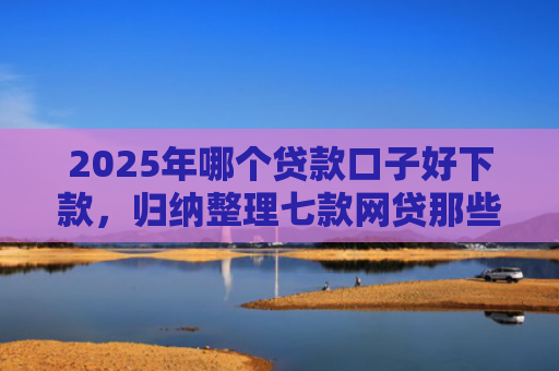 2025年哪个贷款口子好下款，归纳整理七款网贷那些口子容易下款