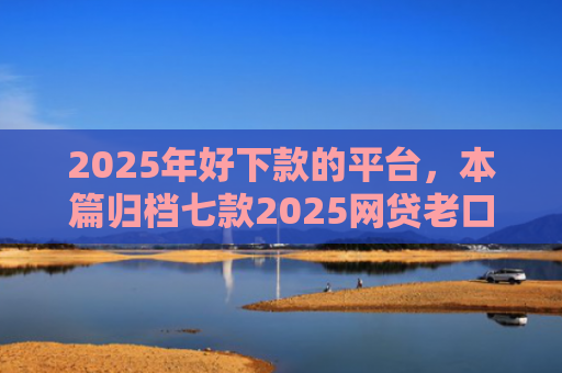 2025年好下款的平台，本篇归档七款2025网贷老口子下款