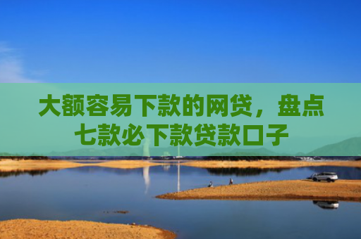 大额容易下款的网贷，盘点七款必下款贷款口子