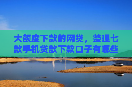 大额度下款的网贷，整理七款手机贷款下款口子有哪些