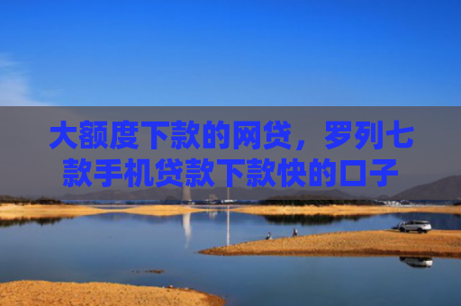 大额度下款的网贷，罗列七款手机贷款下款快的口子