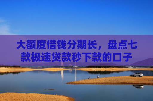 大额度借钱分期长，盘点七款极速贷款秒下款的口子