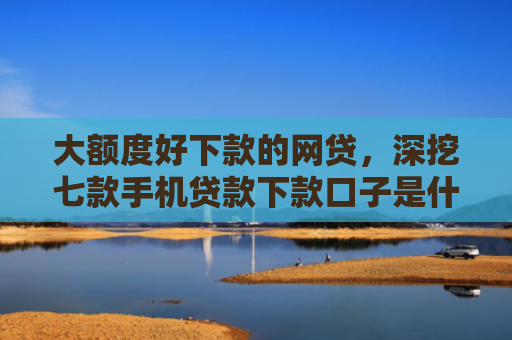 大额度好下款的网贷，深挖七款手机贷款下款口子是什么
