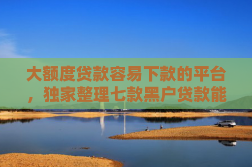 大额度贷款容易下款的平台，独家整理七款黑户贷款能下款的口子