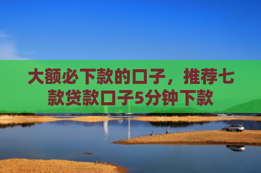 大额必下款的口子，推荐七款贷款口子5分钟下款