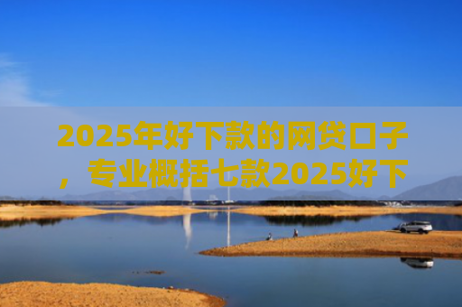 2025年好下款的网贷口子，专业概括七款2025好下款网贷口子