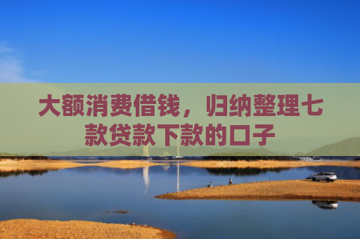 大额消费借钱，归纳整理七款贷款下款的口子
