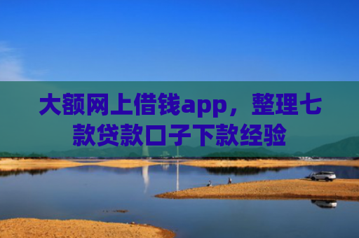 大额网上借钱app，整理七款贷款口子下款经验