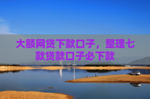 大额网贷下款口子，整理七款贷款口子必下款