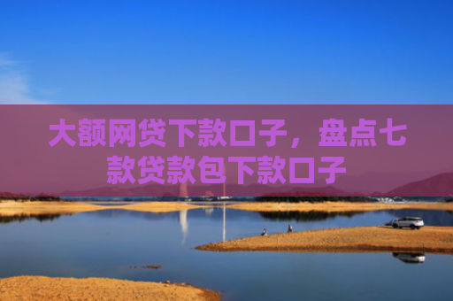 大额网贷下款口子，盘点七款贷款包下款口子