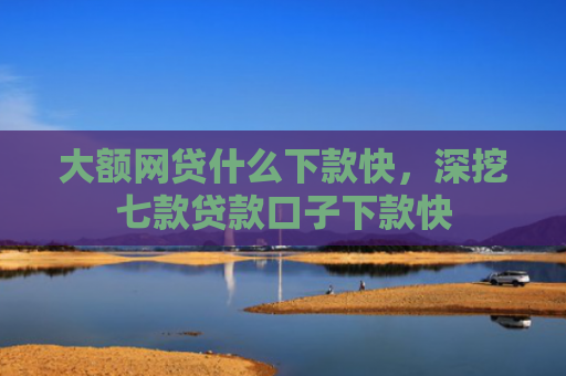 大额网贷什么下款快，深挖七款贷款口子下款快