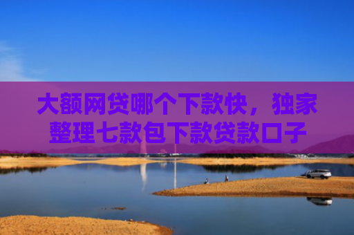 大额网贷哪个下款快，独家整理七款包下款贷款口子