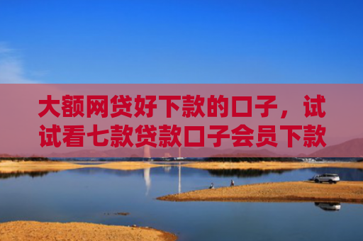 大额网贷好下款的口子，试试看七款贷款口子会员下款
