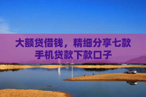 大额贷借钱，精细分享七款手机贷款下款口子