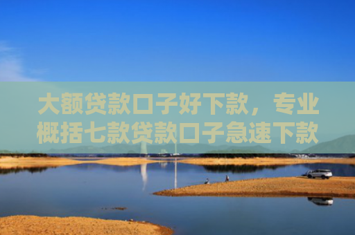 大额贷款口子好下款，专业概括七款贷款口子急速下款的