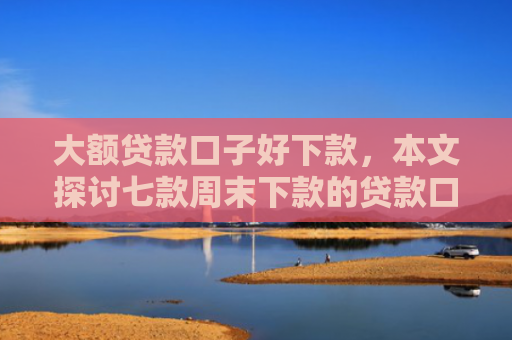 大额贷款口子好下款，本文探讨七款周末下款的贷款口子