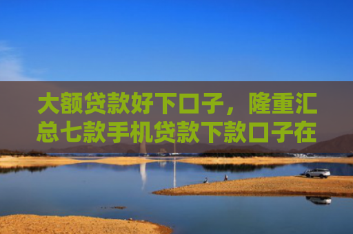 大额贷款好下口子，隆重汇总七款手机贷款下款口子在哪