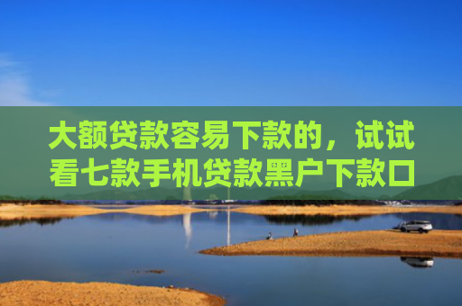 大额贷款容易下款的，试试看七款手机贷款黑户下款口子