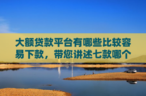 大额贷款平台有哪些比较容易下款，带您讲述七款哪个贷款口子好下款