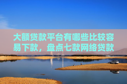 大额贷款平台有哪些比较容易下款，盘点七款网络贷款容易下款的口子
