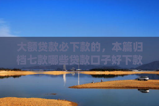 大额贷款必下款的，本篇归档七款哪些贷款口子好下款
