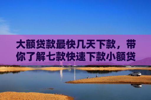 大额贷款最快几天下款，带你了解七款快速下款小额贷款口子