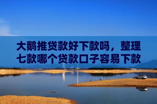 大鹅推贷款好下款吗，整理七款哪个贷款口子容易下款