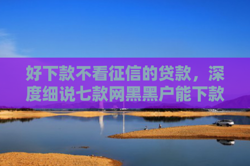 好下款不看征信的贷款，深度细说七款网黑黑户能下款的网贷