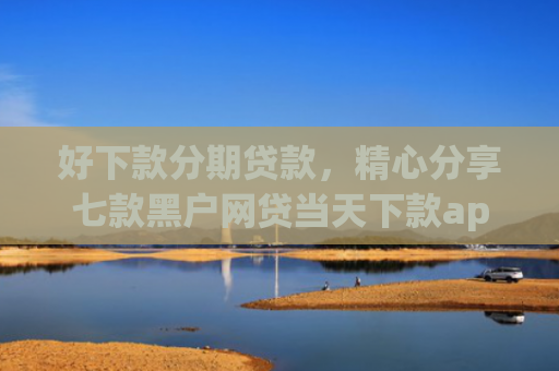 好下款分期贷款，精心分享七款黑户网贷当天下款app