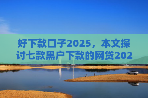 好下款口子2025，本文探讨七款黑户下款的网贷2025