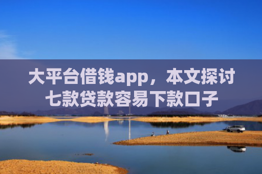 大平台借钱app，本文探讨七款贷款容易下款口子