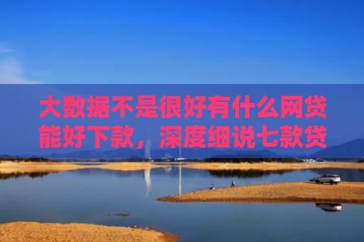 大数据不是很好有什么网贷能好下款，深度细说七款贷款好下款口子
