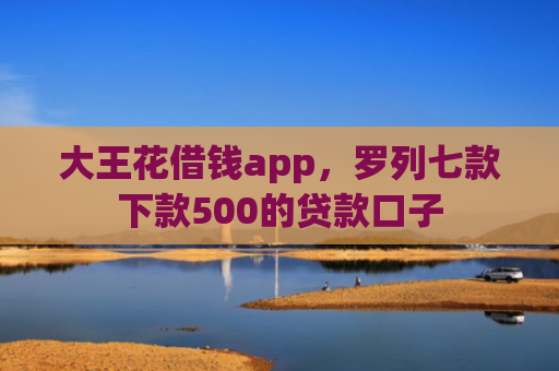 大王花借钱app，罗列七款下款500的贷款口子