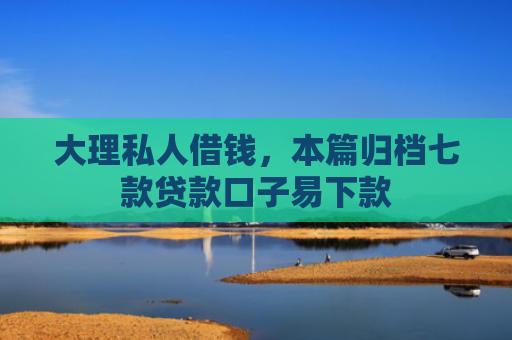 大理私人借钱，本篇归档七款贷款口子易下款