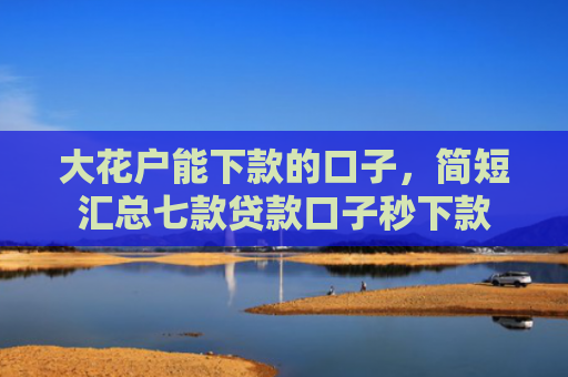 大花户能下款的口子，简短汇总七款贷款口子秒下款