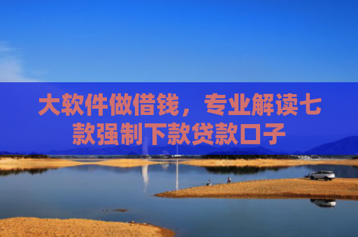大软件做借钱，专业解读七款强制下款贷款口子