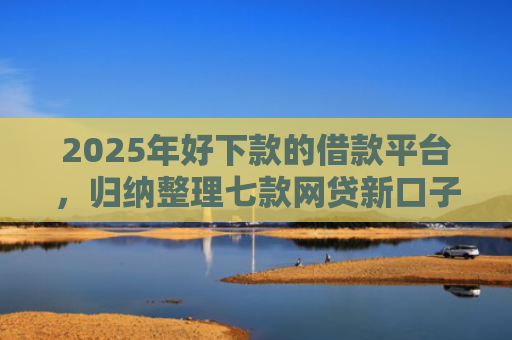 2025年好下款的借款平台，归纳整理七款网贷新口子下款块