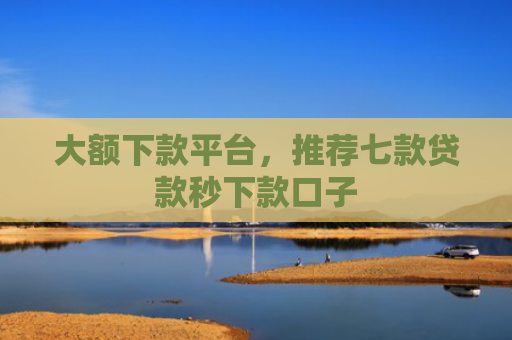 大额下款平台，推荐七款贷款秒下款口子