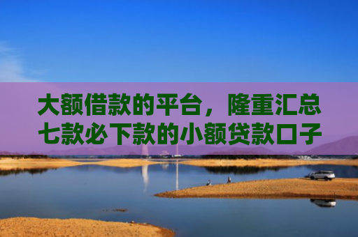 大额借款的平台，隆重汇总七款必下款的小额贷款口子
