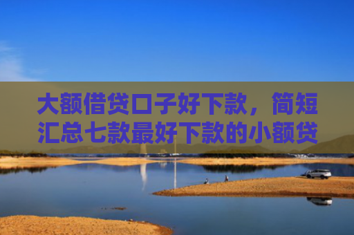 大额借贷口子好下款，简短汇总七款最好下款的小额贷款口子