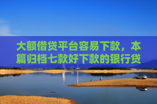 大额借贷平台容易下款，本篇归档七款好下款的银行贷款口子