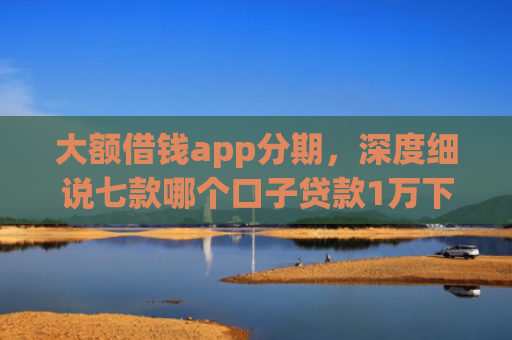 大额借钱app分期，深度细说七款哪个口子贷款1万下款快
