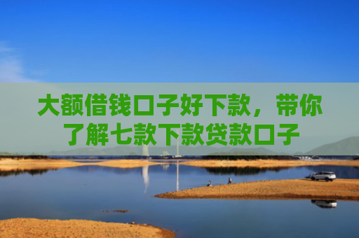大额借钱口子好下款，带你了解七款下款贷款口子