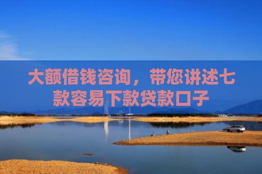 大额借钱咨询，带您讲述七款容易下款贷款口子